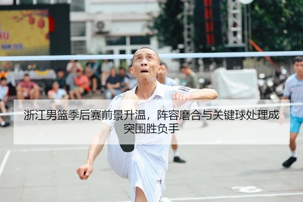 浙江男篮季后赛前景升温，阵容磨合与关键球处理成突围胜负手
